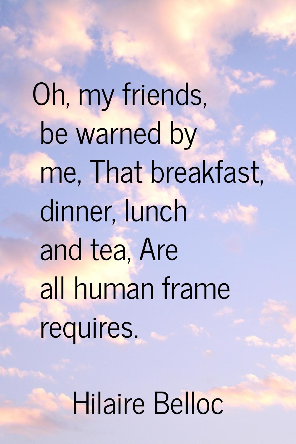Oh, my friends, be warned by me, That breakfast, dinner, lunch and tea, Are all human frame require