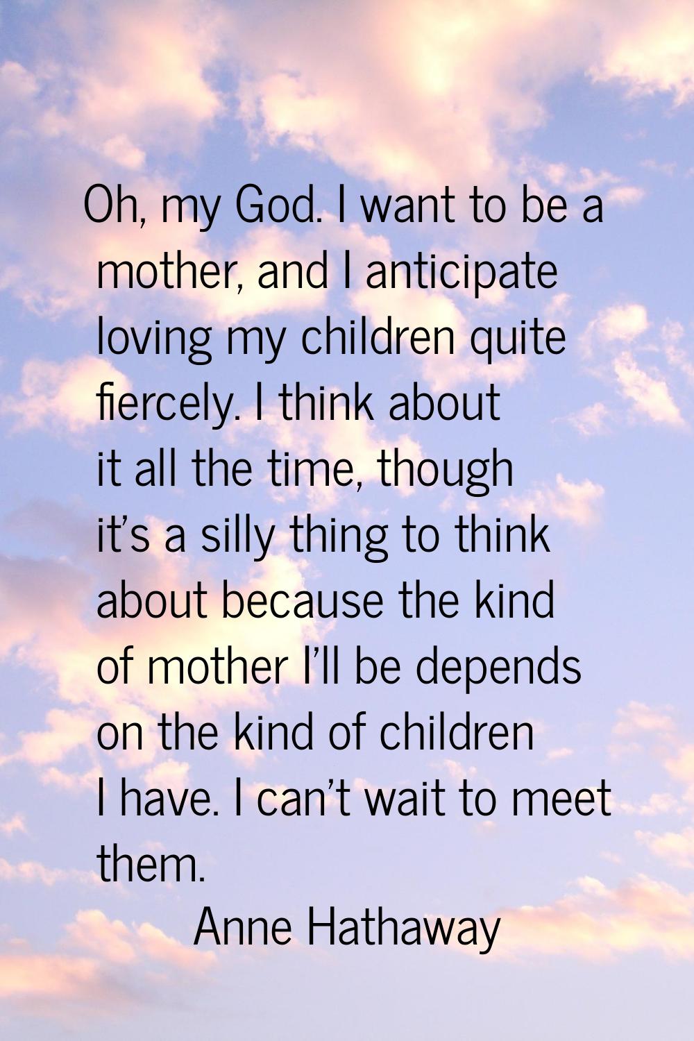 Oh, my God. I want to be a mother, and I anticipate loving my children quite fiercely. I think abou