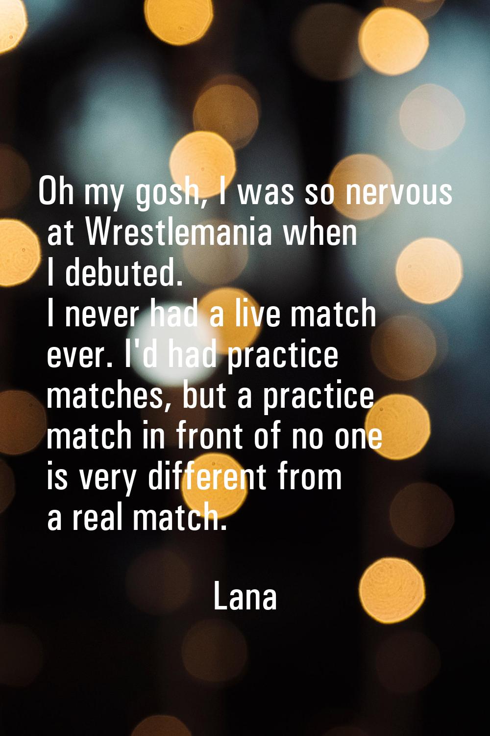 Oh my gosh, I was so nervous at Wrestlemania when I debuted. I never had a live match ever. I'd had