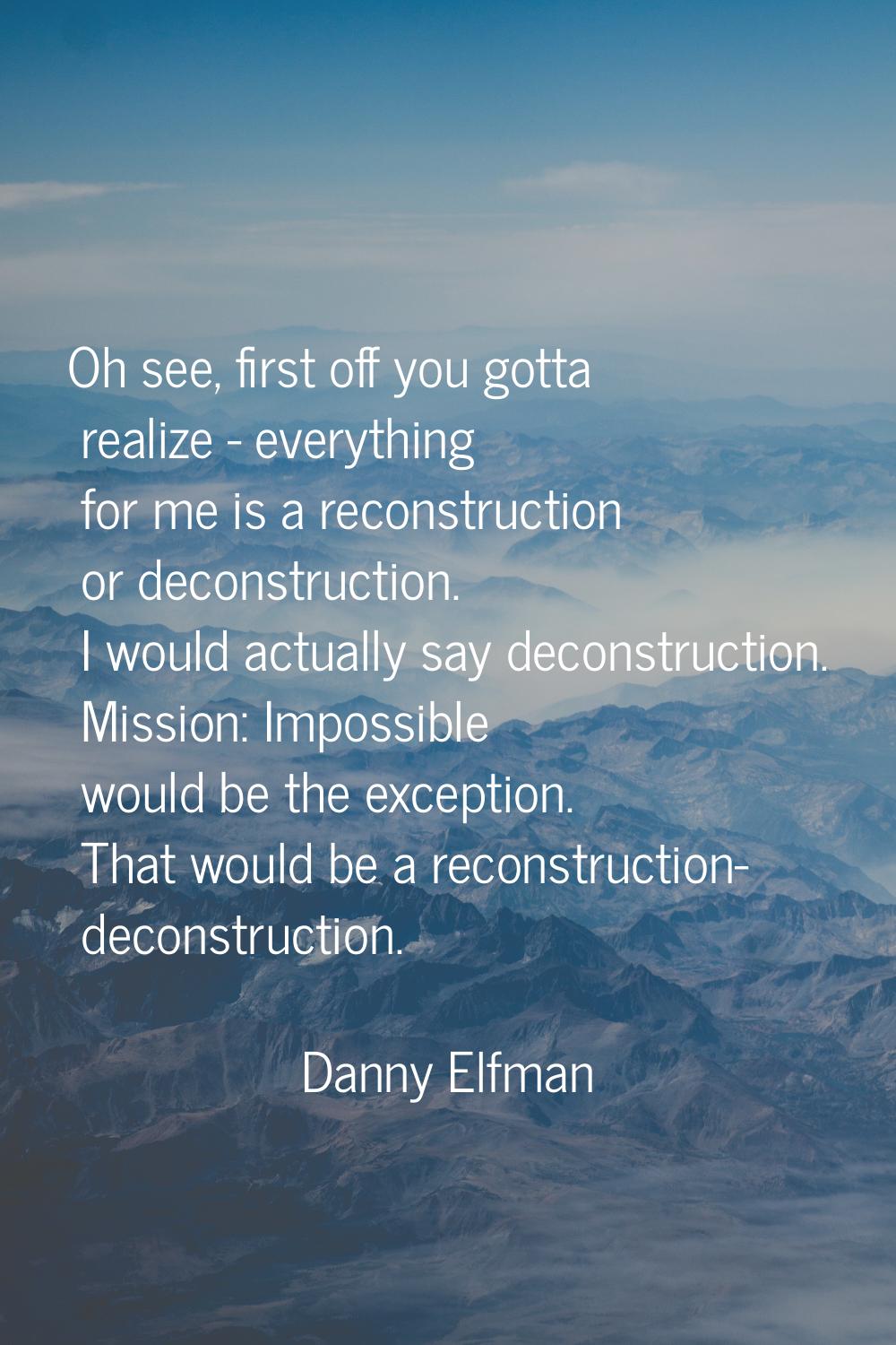 Oh see, first off you gotta realize - everything for me is a reconstruction or deconstruction. I wo