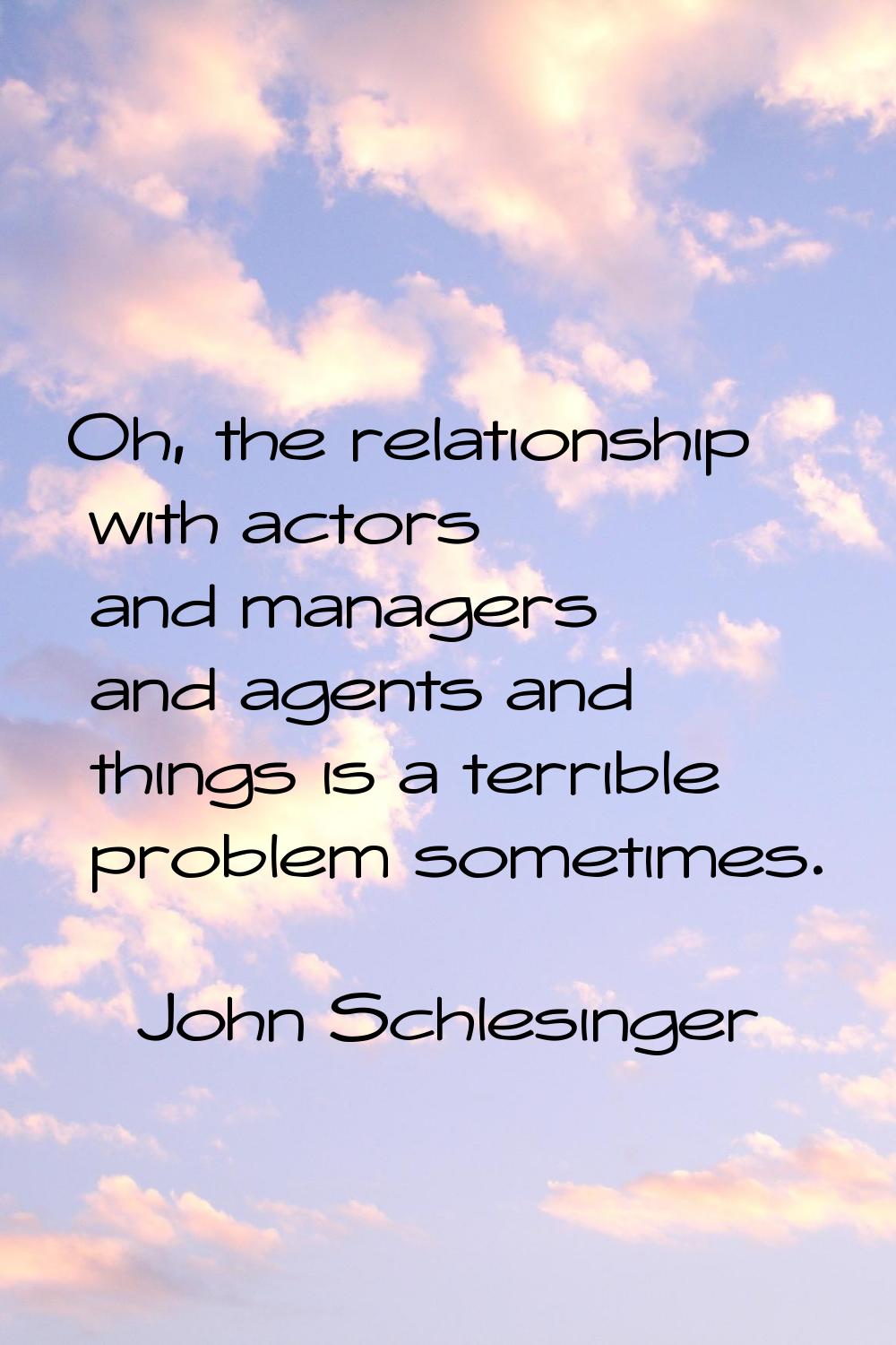 Oh, the relationship with actors and managers and agents and things is a terrible problem sometimes