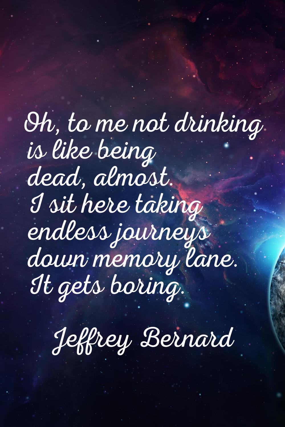 Oh, to me not drinking is like being dead, almost. I sit here taking endless journeys down memory l