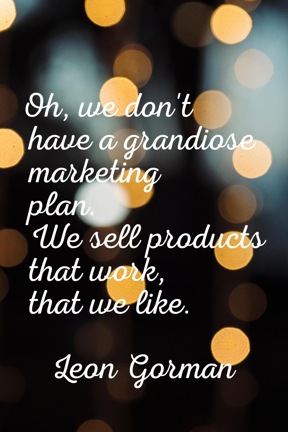 Oh, we don't have a grandiose marketing plan. We sell products that work, that we like.