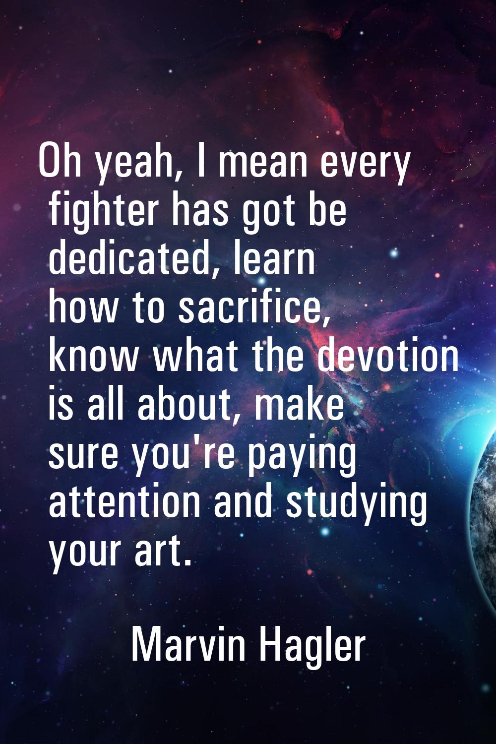 Oh yeah, I mean every fighter has got be dedicated, learn how to sacrifice, know what the devotion 