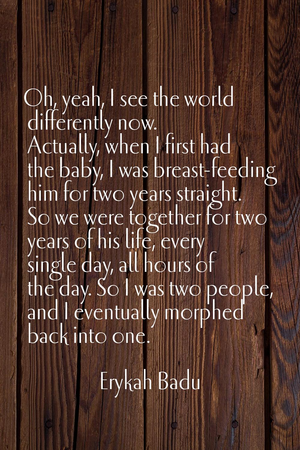 Oh, yeah, I see the world differently now. Actually, when I first had the baby, I was breast-feedin