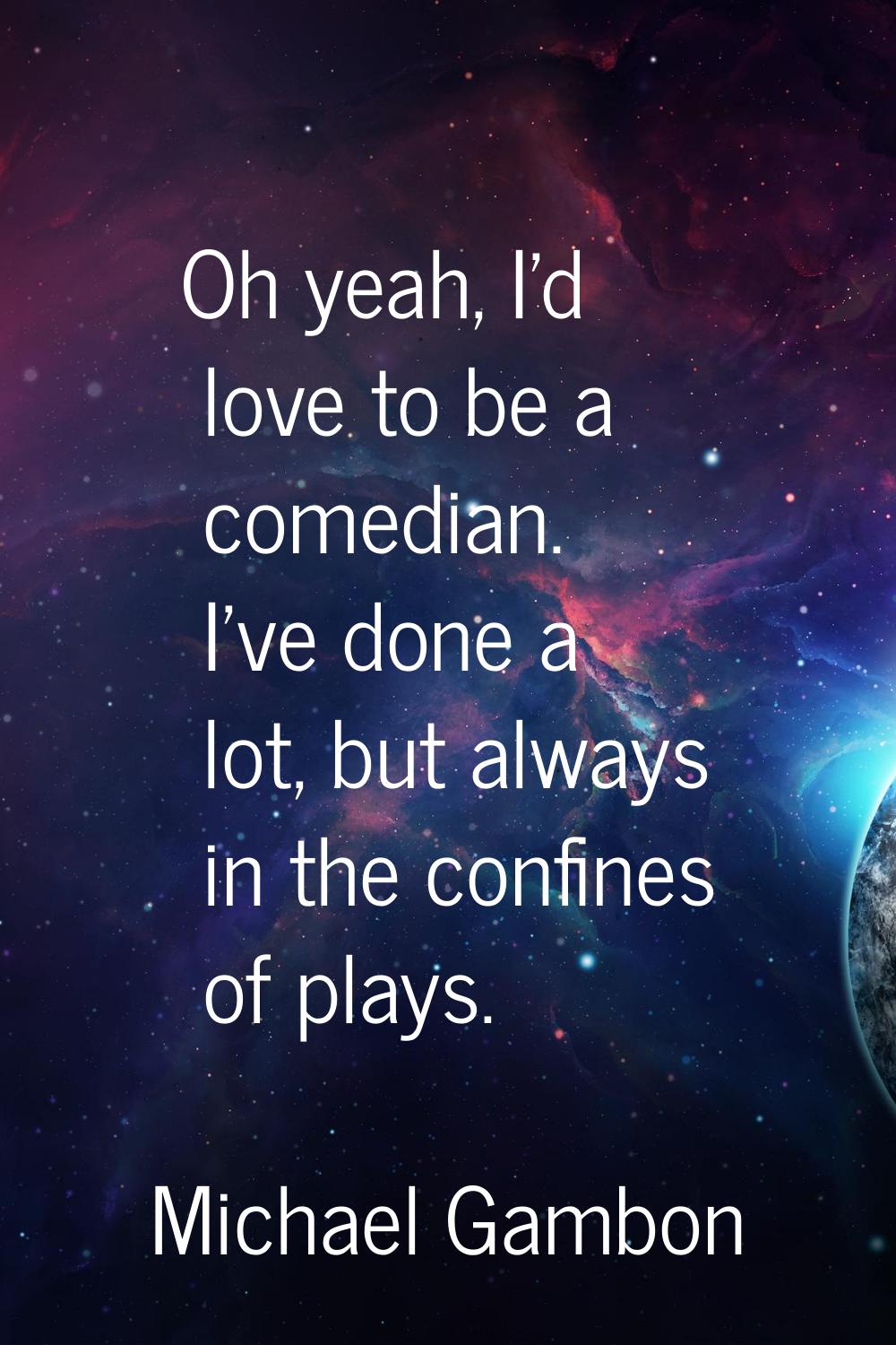 Oh yeah, I'd love to be a comedian. I've done a lot, but always in the confines of plays.