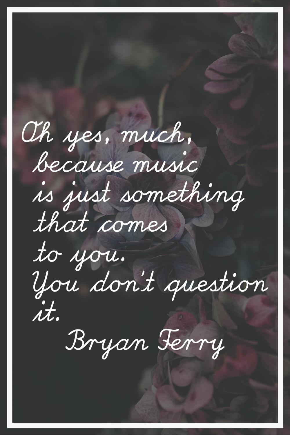 Oh yes, much, because music is just something that comes to you. You don't question it.