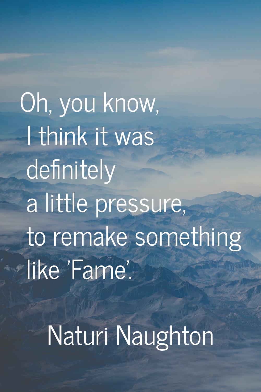 Oh, you know, I think it was definitely a little pressure, to remake something like 'Fame'.