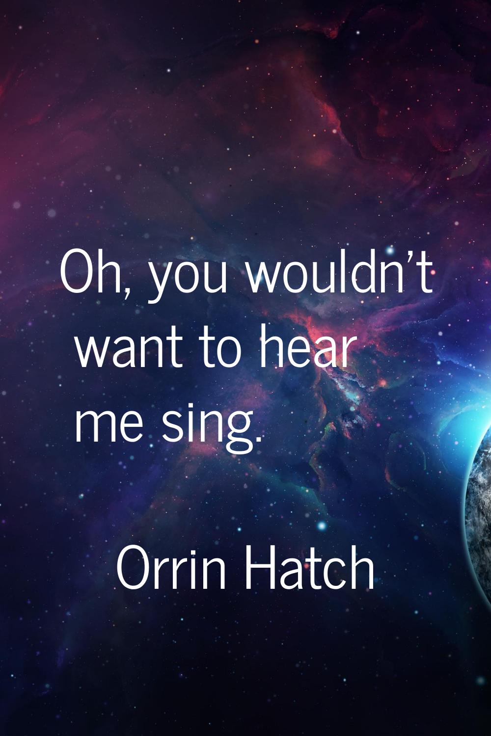 Oh, you wouldn't want to hear me sing.