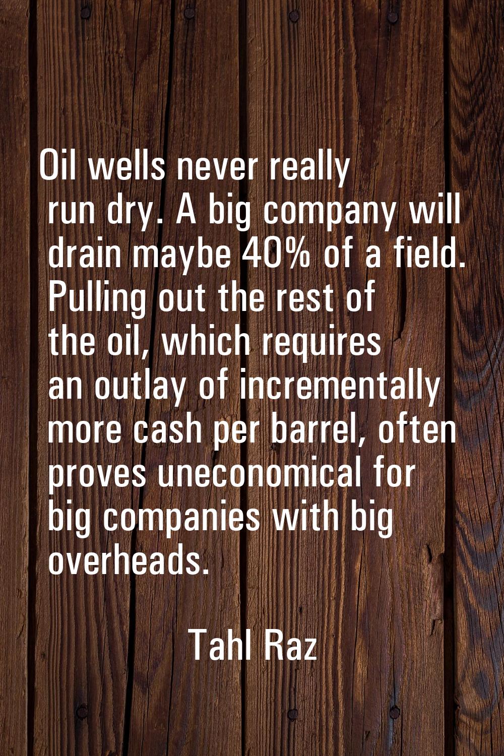 Oil wells never really run dry. A big company will drain maybe 40% of a field. Pulling out the rest