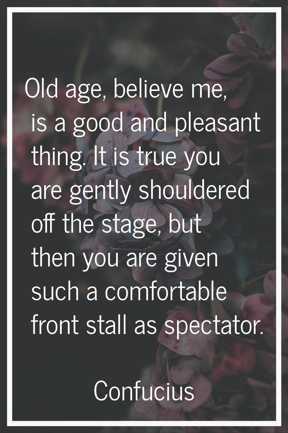Old age, believe me, is a good and pleasant thing. It is true you are gently shouldered off the sta
