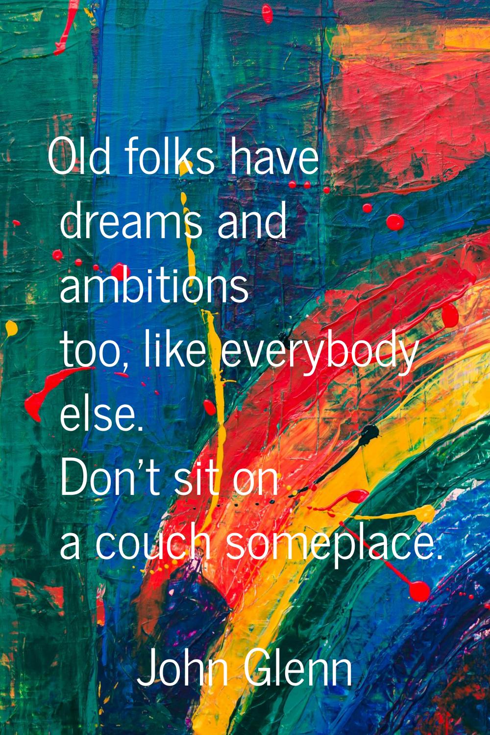 Old folks have dreams and ambitions too, like everybody else. Don't sit on a couch someplace.