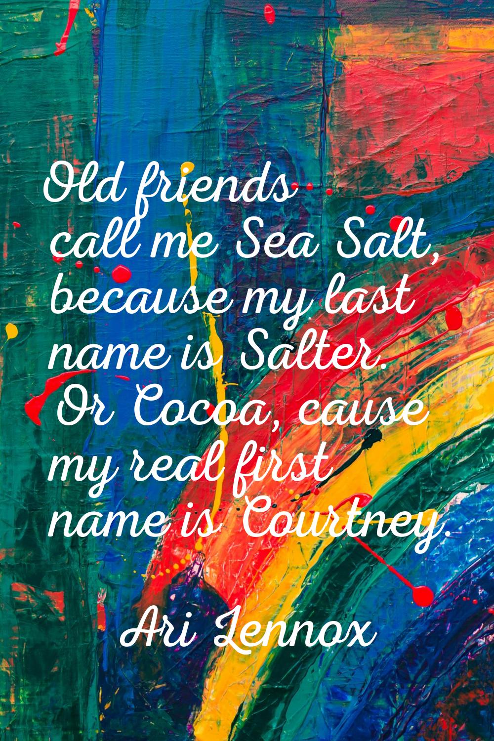Old friends call me Sea Salt, because my last name is Salter. Or Cocoa, cause my real first name is