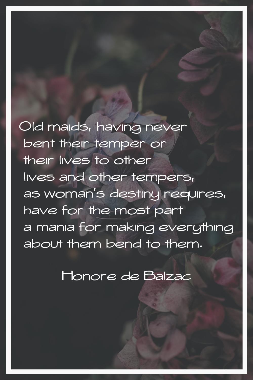 Old maids, having never bent their temper or their lives to other lives and other tempers, as woman