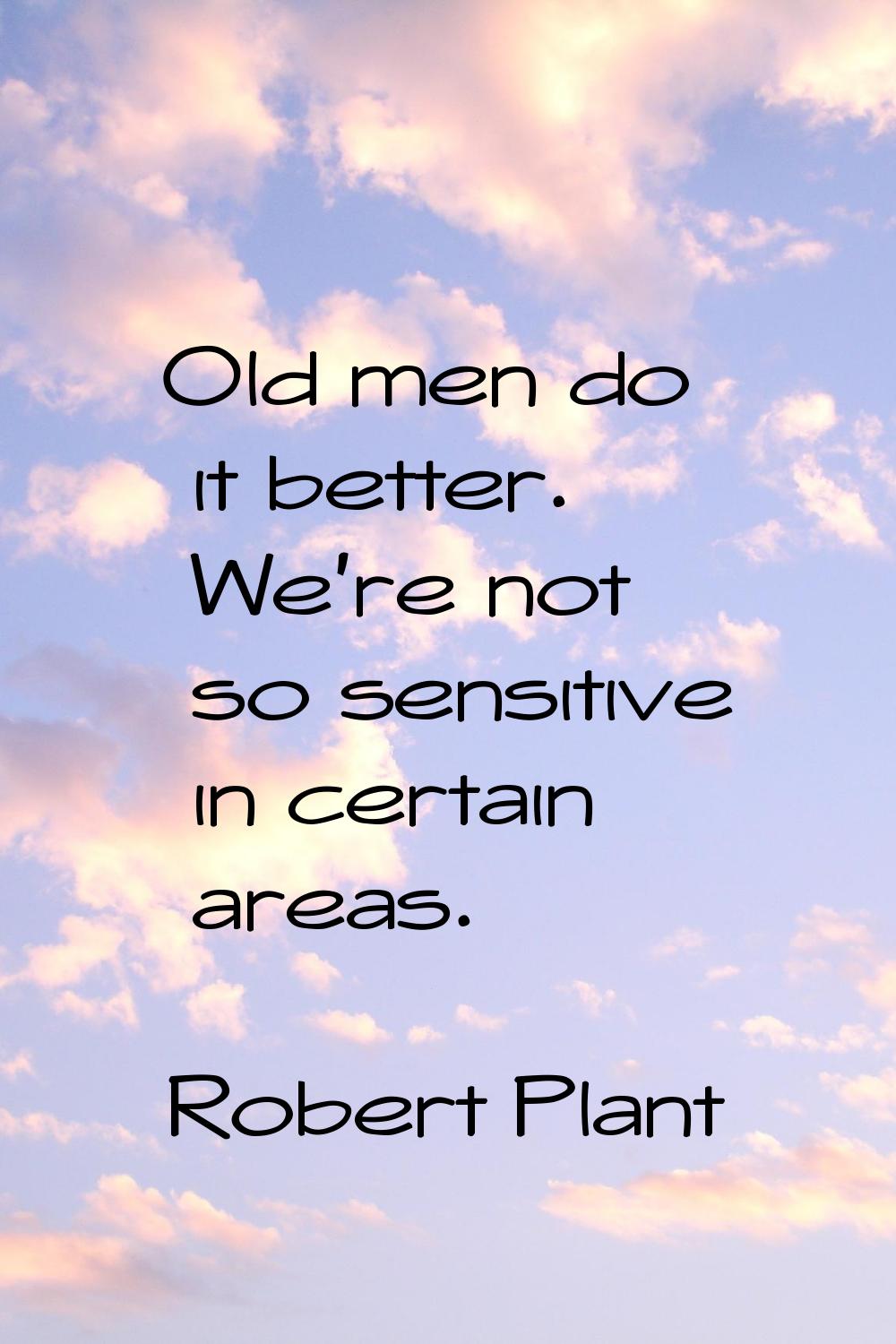 Old men do it better. We're not so sensitive in certain areas.