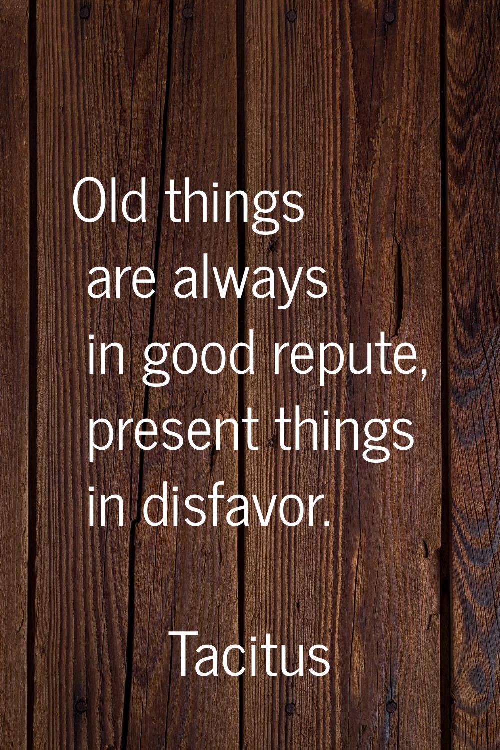 Old things are always in good repute, present things in disfavor.