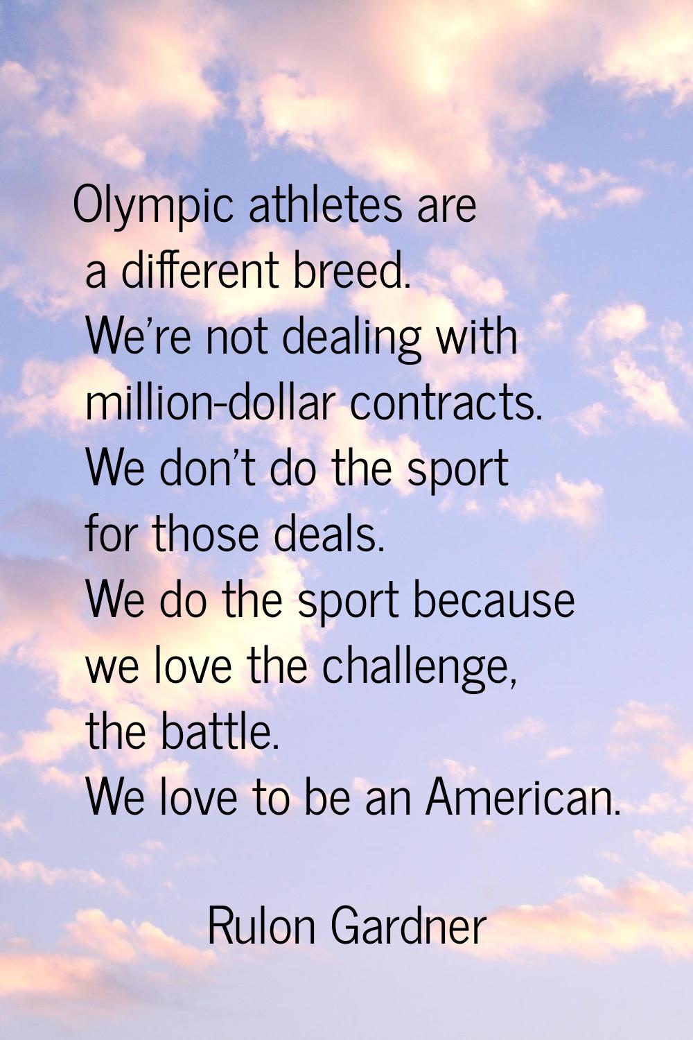 Olympic athletes are a different breed. We're not dealing with million-dollar contracts. We don't d