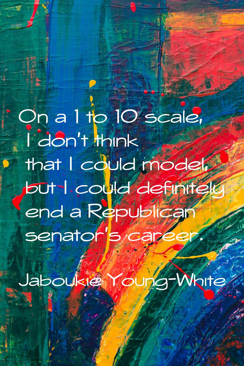 On a 1 to 10 scale, I don't think that I could model, but I could definitely end a Republican senat