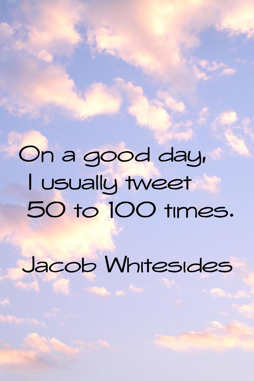 On a good day, I usually tweet 50 to 100 times.