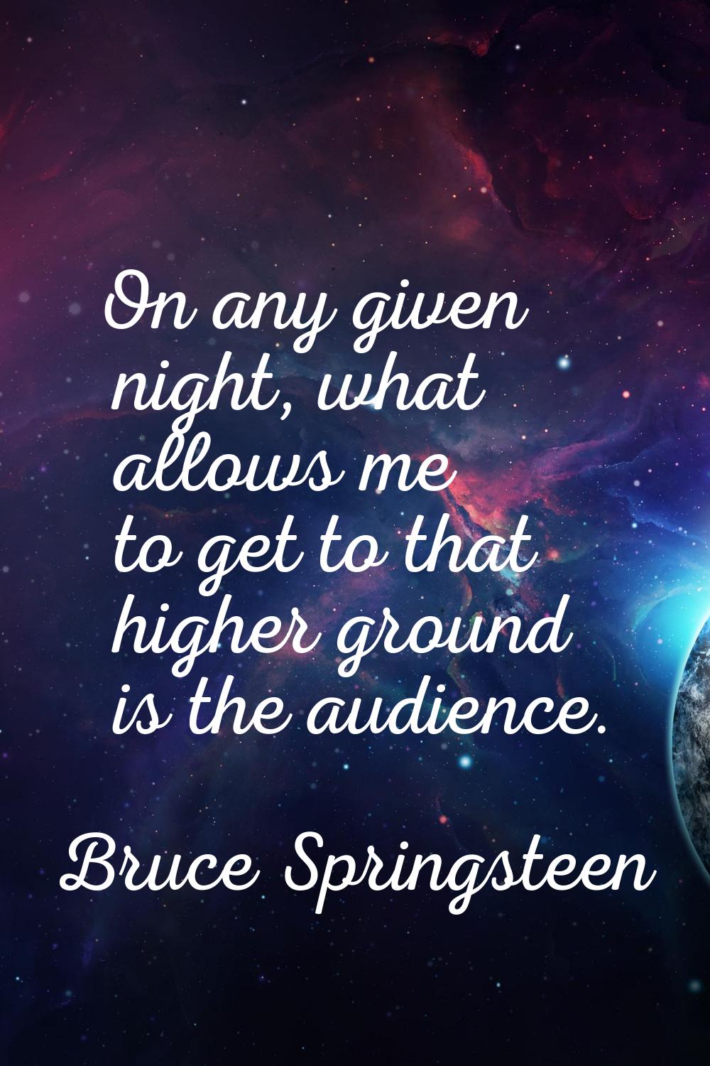 On any given night, what allows me to get to that higher ground is the audience.