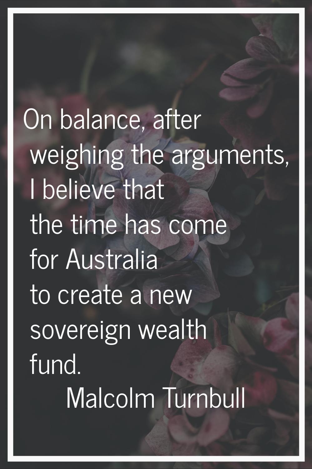 On balance, after weighing the arguments, I believe that the time has come for Australia to create 