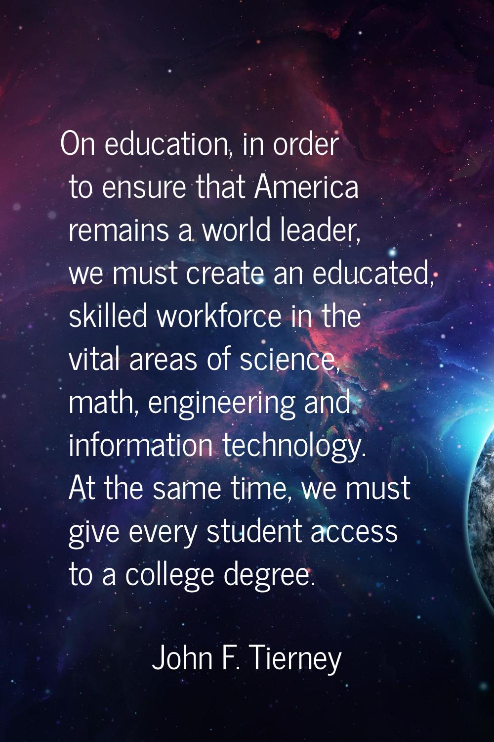 On education, in order to ensure that America remains a world leader, we must create an educated, s