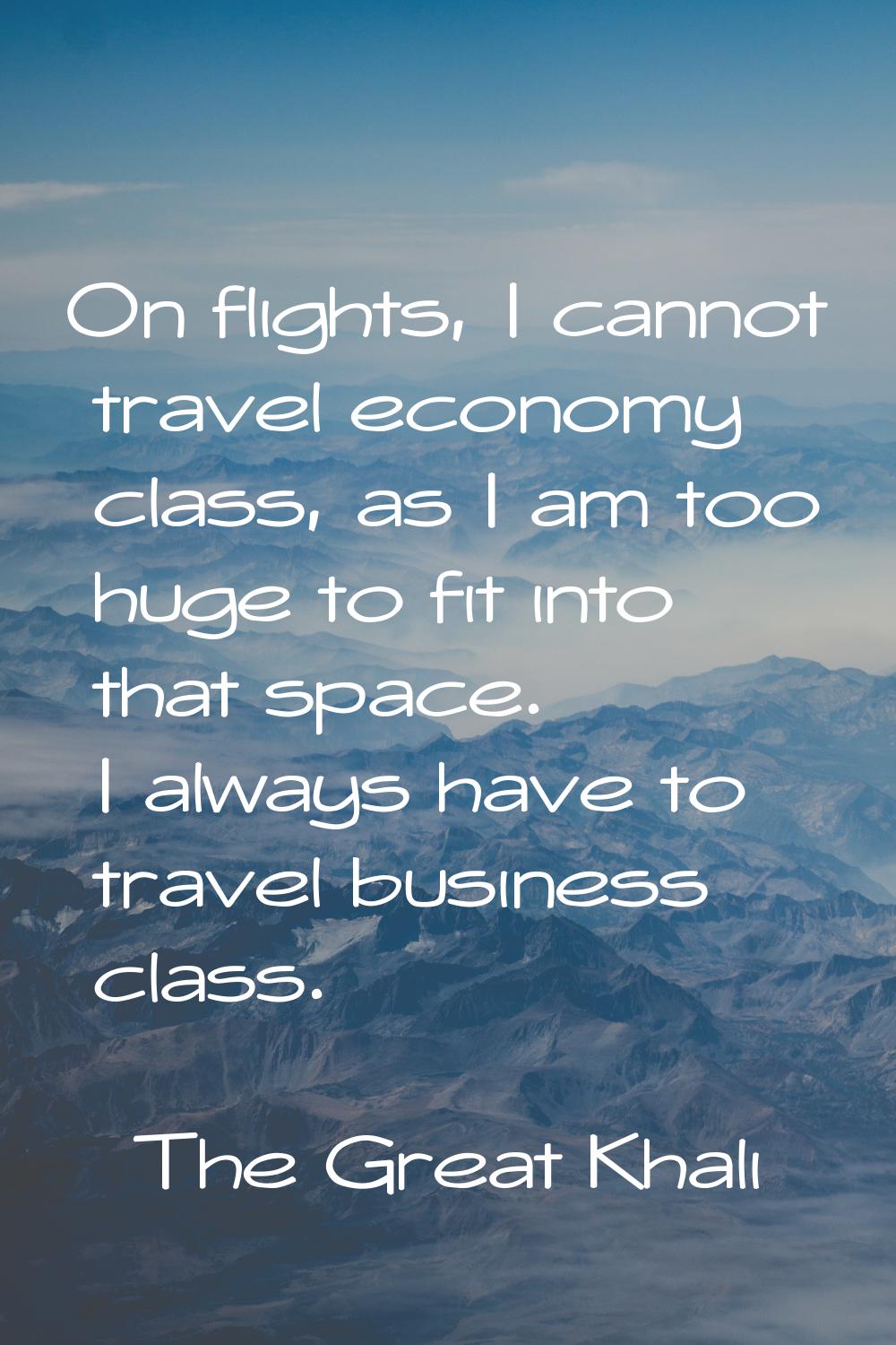 On flights, I cannot travel economy class, as I am too huge to fit into that space. I always have t