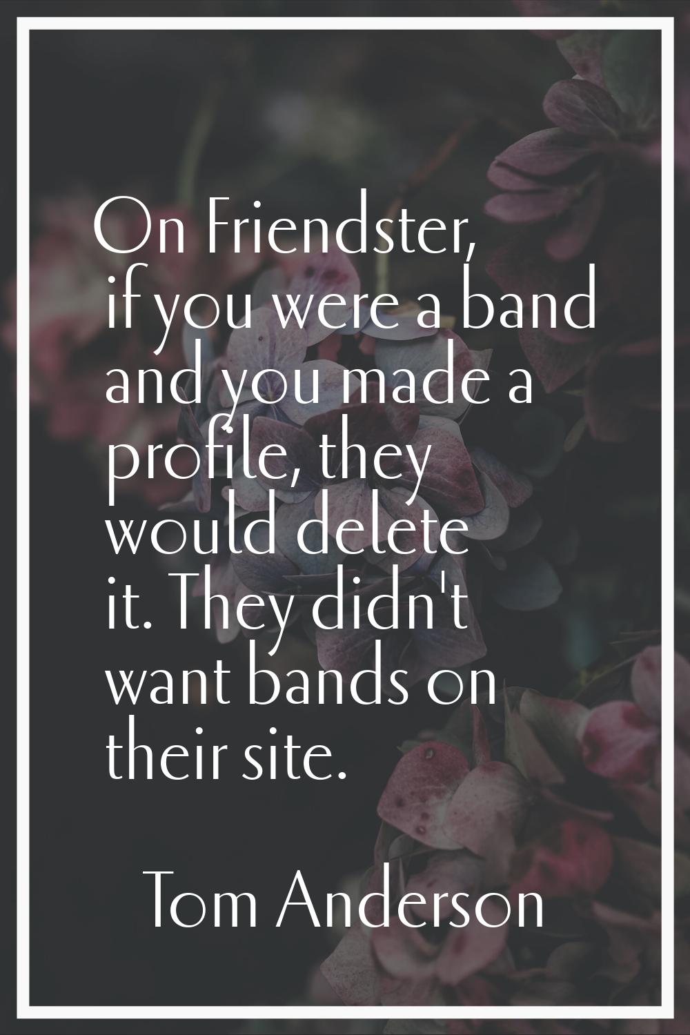 On Friendster, if you were a band and you made a profile, they would delete it. They didn't want ba