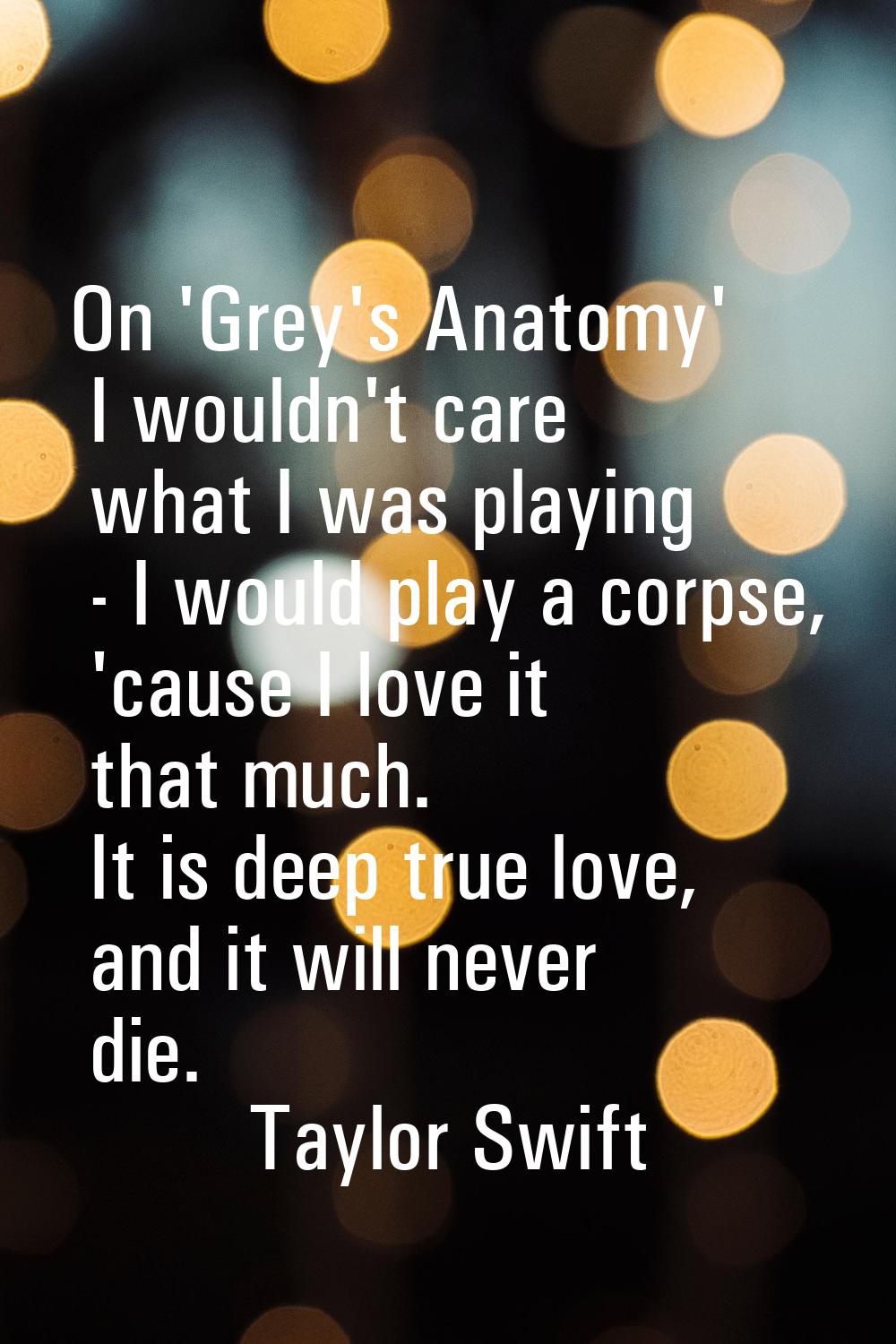 On 'Grey's Anatomy' I wouldn't care what I was playing - I would play a corpse, 'cause I love it th