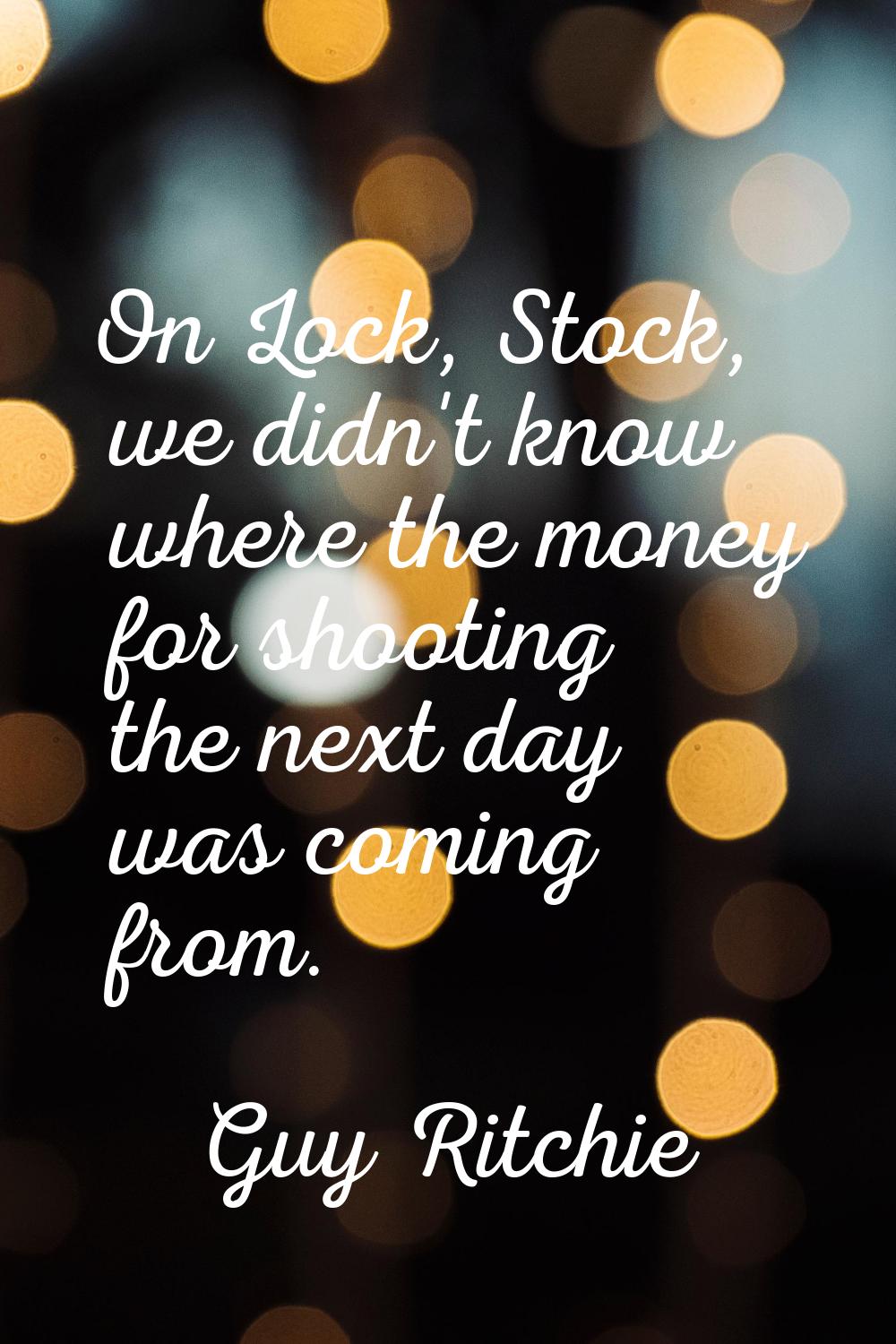 On Lock, Stock, we didn't know where the money for shooting the next day was coming from.