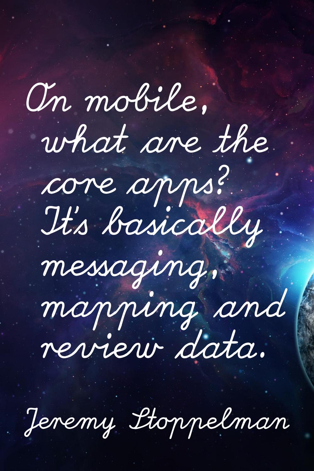 On mobile, what are the core apps? It's basically messaging, mapping and review data.
