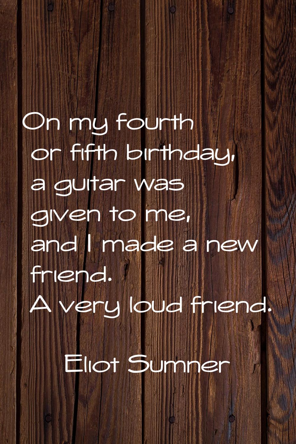 On my fourth or fifth birthday, a guitar was given to me, and I made a new friend. A very loud frie
