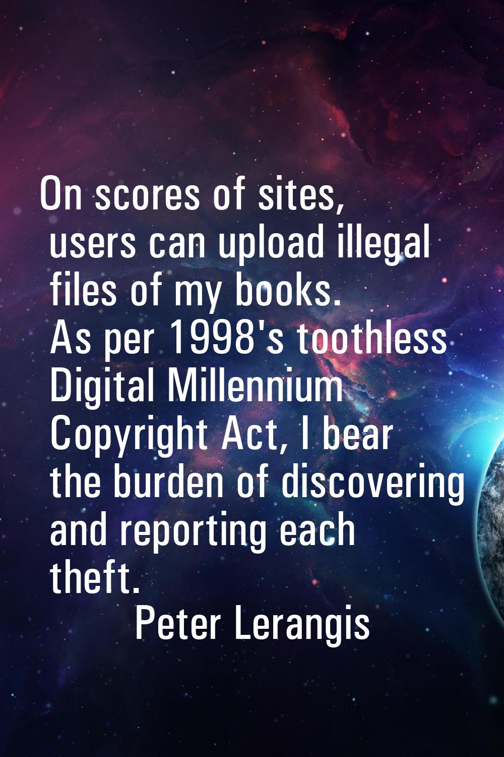 On scores of sites, users can upload illegal files of my books. As per 1998's toothless Digital Mil