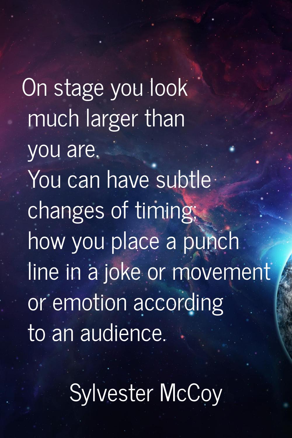 On stage you look much larger than you are. You can have subtle changes of timing; how you place a 