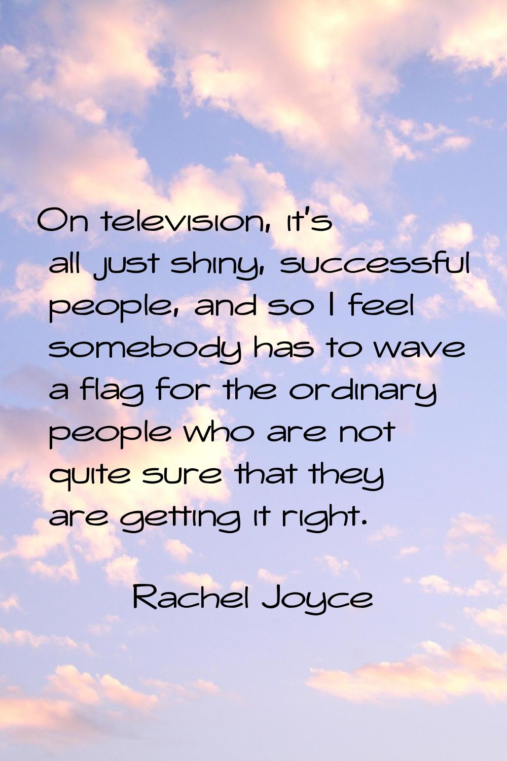 On television, it's all just shiny, successful people, and so I feel somebody has to wave a flag fo