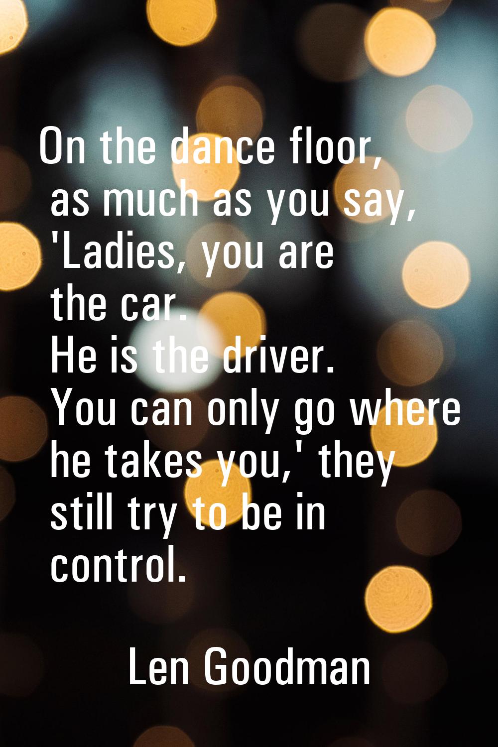 On the dance floor, as much as you say, 'Ladies, you are the car. He is the driver. You can only go