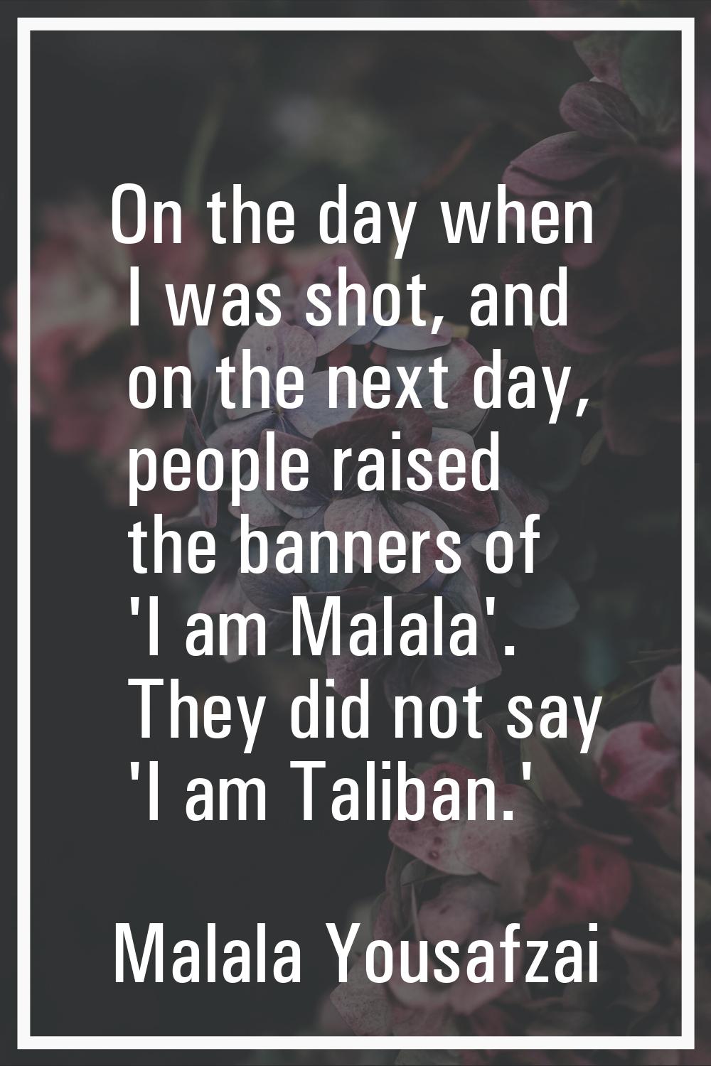 On the day when I was shot, and on the next day, people raised the banners of 'I am Malala'. They d