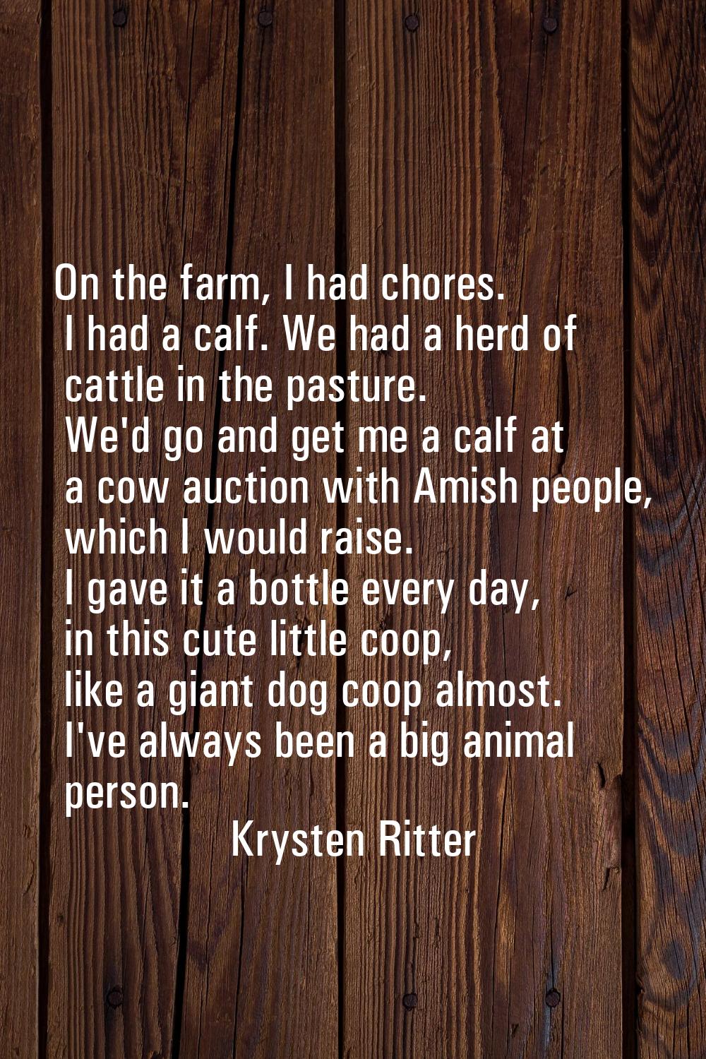On the farm, I had chores. I had a calf. We had a herd of cattle in the pasture. We'd go and get me