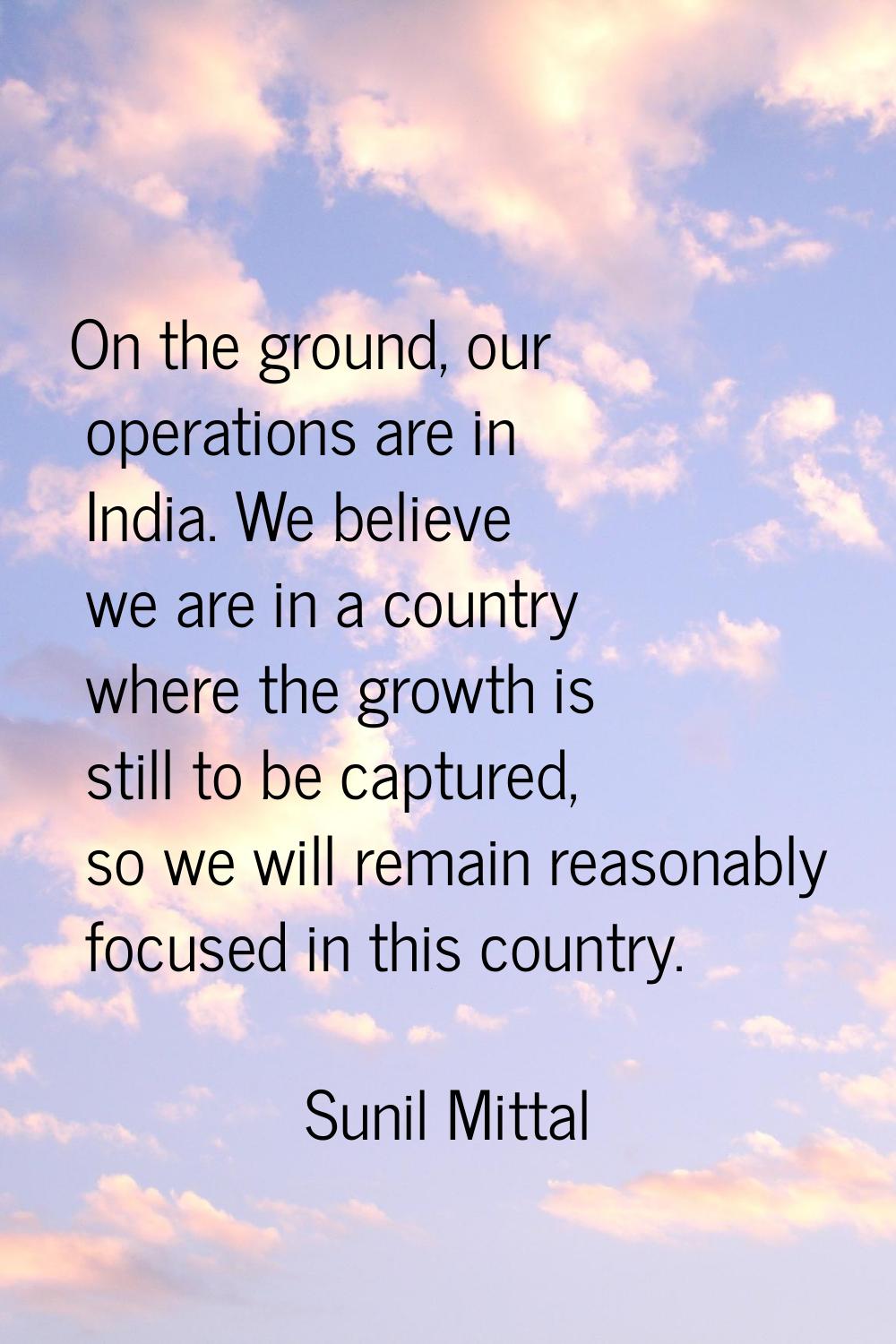 On the ground, our operations are in India. We believe we are in a country where the growth is stil