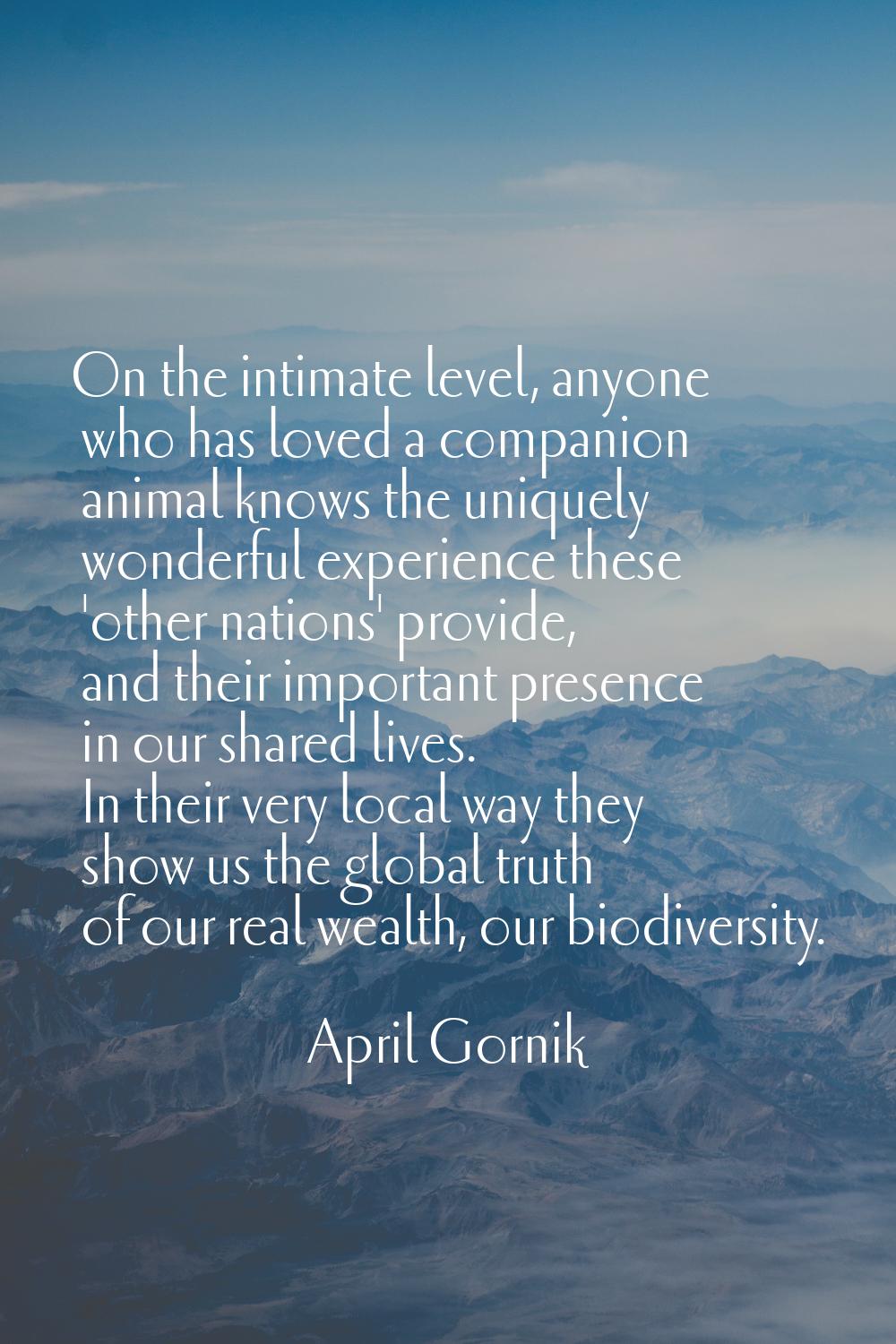 On the intimate level, anyone who has loved a companion animal knows the uniquely wonderful experie