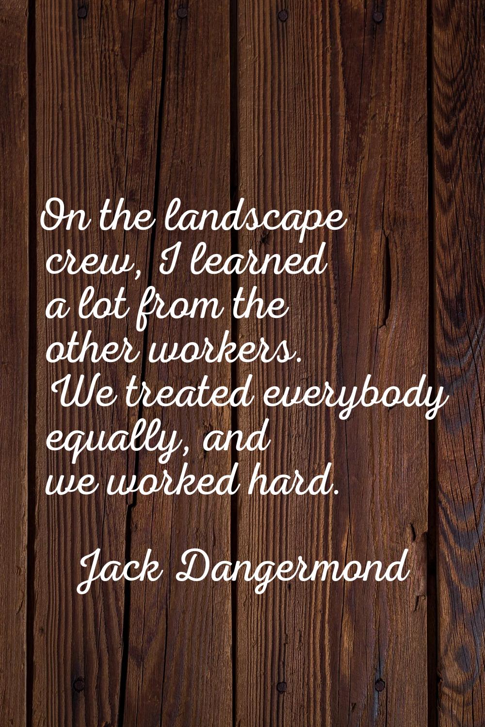 On the landscape crew, I learned a lot from the other workers. We treated everybody equally, and we