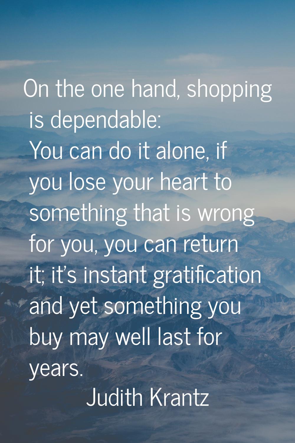 On the one hand, shopping is dependable: You can do it alone, if you lose your heart to something t