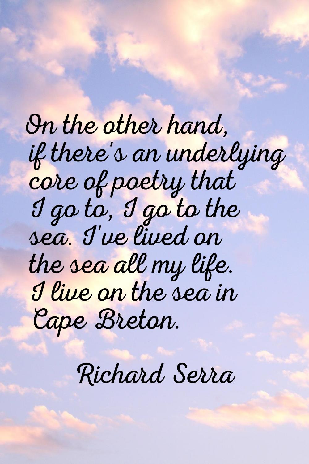 On the other hand, if there's an underlying core of poetry that I go to, I go to the sea. I've live
