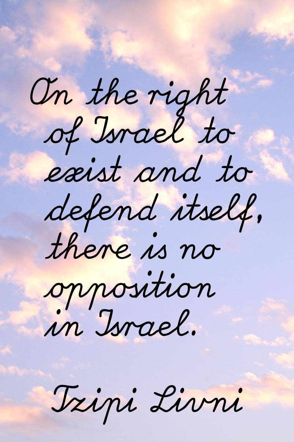 On the right of Israel to exist and to defend itself, there is no opposition in Israel.