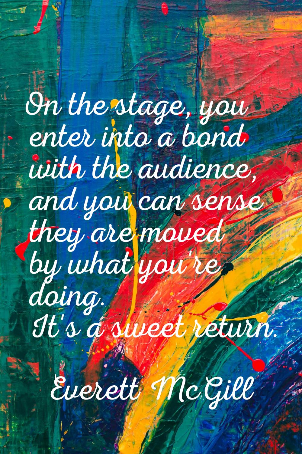 On the stage, you enter into a bond with the audience, and you can sense they are moved by what you