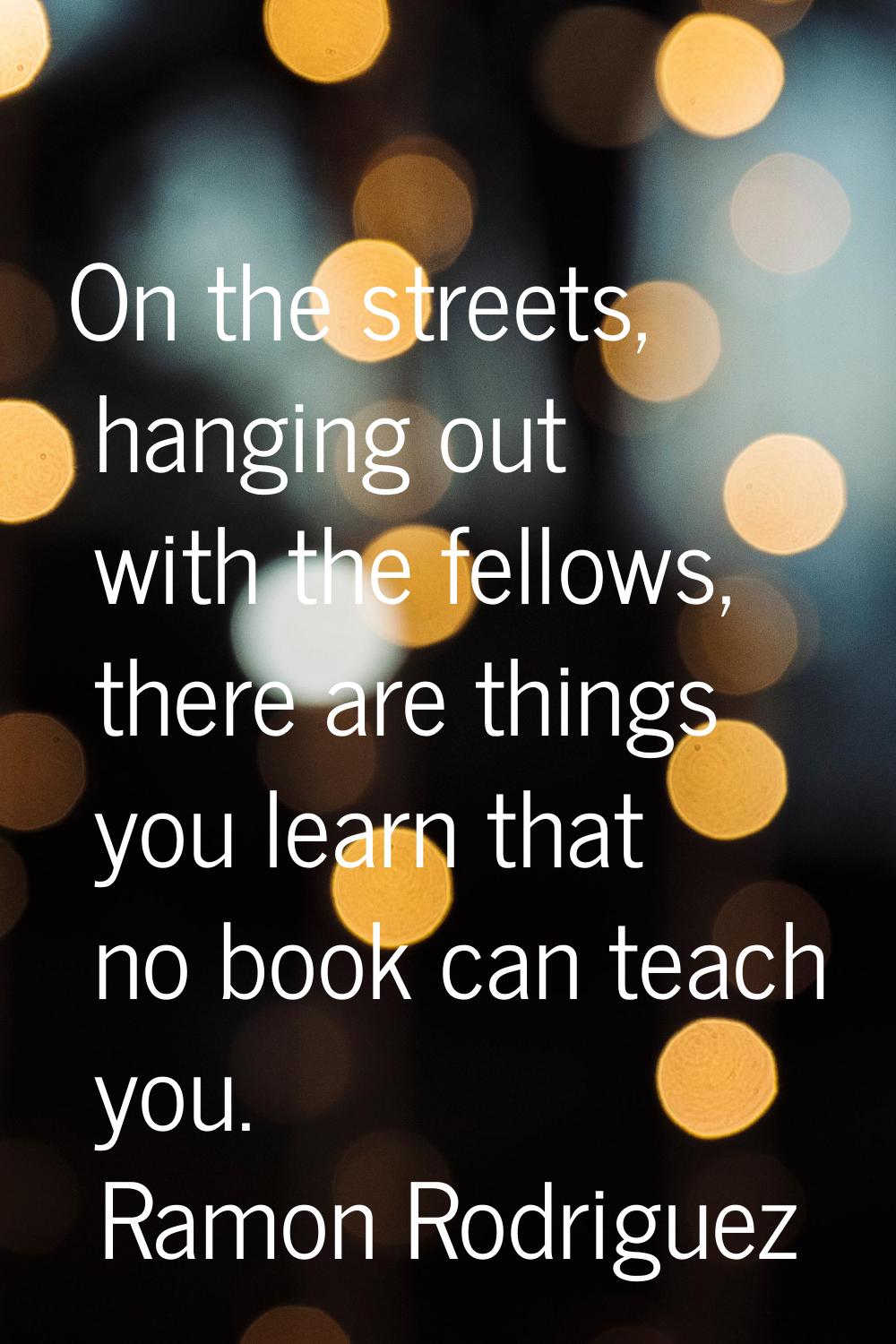 On the streets, hanging out with the fellows, there are things you learn that no book can teach you