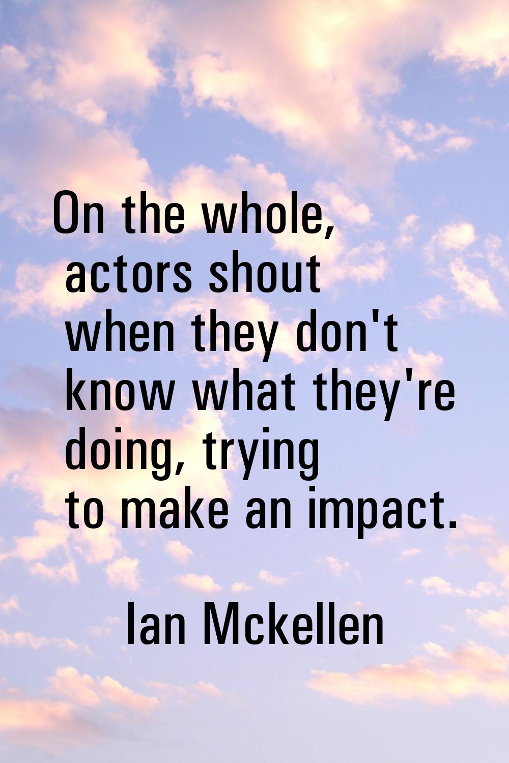 On the whole, actors shout when they don't know what they're doing, trying to make an impact.