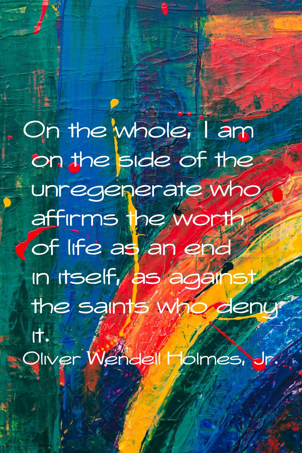 On the whole, I am on the side of the unregenerate who affirms the worth of life as an end in itsel