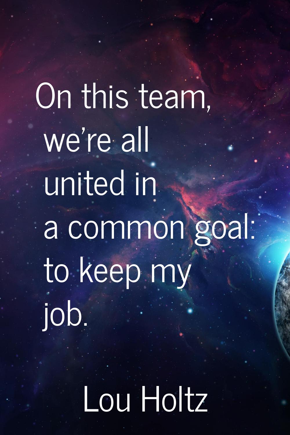 On this team, we're all united in a common goal: to keep my job.