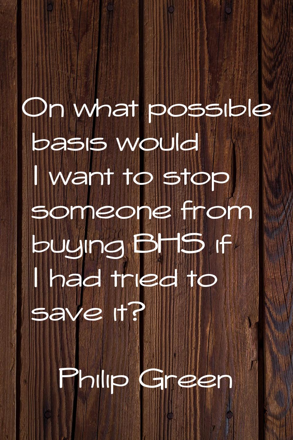 On what possible basis would I want to stop someone from buying BHS if I had tried to save it?